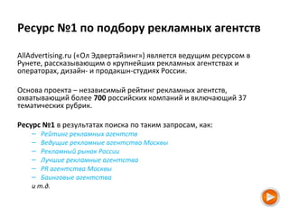 Ресурс №1 по подбору рекламных агентств
AllAdvertising.ru («Ол Эдвертайзинг») является ведущим ресурсом в
Рунете, рассказывающим о крупнейших рекламных агентствах и
операторах, дизайн- и продакшн-студиях России.
Основа проекта – независимый рейтинг рекламных агентств,
охватывающий более 700 российских компаний и включающий 37
тематических рубрик.
Ресурс №1 в результатах поиска по таким запросам, как:
– Рейтинг рекламных агентств
– Ведущие рекламные агентства Москвы
– Рекламный рынок России
– Лучшие рекламные агентства
– PR агентства Москвы
– Баинговые агентства
и т.д.
 