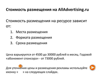 Стоимость размещения на AllAdvertising.ru
Стоимость размещения на ресурсе зависит
от:
1. Места размещения
2. Формата размещения
3. Срока размещения
Цена варьируется от 4500 до 30000 рублей в месяц. Годовой
«абонемент спонсора» - от 73000 рублей.
Для уточнения цены и размещения рекламы используйте
иконку « » на следующих слайдах.
 