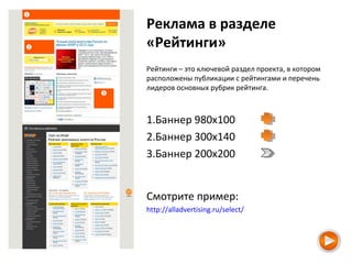 Реклама в разделе
«Рейтинги»
Рейтинги – это ключевой раздел проекта, в котором
расположены публикации с рейтингами и перечень
лидеров основных рубрик рейтинга.
1.Баннер 980х100
2.Баннер 300х140
3.Баннер 200х200
Смотрите пример:
http://alladvertising.ru/select/
 
