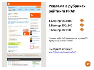Реклама в рубриках
рейтинга РРАР
1.Баннер 980х100
2.Баннер 300х140
3.Баннер 180х90
Реклама №2 и №3 размещается по всем 37-
и рубрикам рейтинга РРАР.
Смотрите пример:
http://alladvertising.ru/top/btl/
 