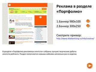 Реклама в разделе
«Портфолио»
1.Баннер 980х100
2.Баннер 300х250
Смотрите пример:
http://www.alladvertising.ru/info/creative/
В разделе «Портфолио рекламных агентств» собраны лучшие творческие работы
агентств рейтинга. Раздел пополняется новыми кейсами несколько раз в неделю.
 