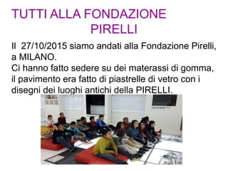 TUTTI ALLA FONDAZIONE
PIRELLI
Il 27/10/2015 siamo andati alla Fondazione Pirelli,
a MILANO.
Ci hanno fatto sedere su dei materassi di gomma,
il pavimento era fatto di piastrelle di vetro con i
disegni dei luoghi antichi della PIRELLI.
 