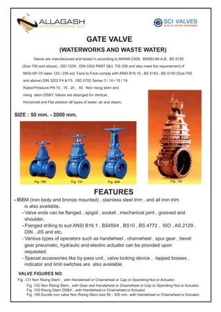 GATE VALVE
(WATERWORKS AND WASTE WATER)
Valves are manufactured and tested in according to AWWA C509, BS563:86-A,B , BS 5150
(Size 700 and above) , ISO 7259 , DIN 3352 PART 2&3, TIS 256 and also meet the requirrement of
MSS-SP-70 class 125 / 250 ect. Face to Face comply with ANSI B16.10 , BS 5163 , BS 5150 (Size 700
and above) DIN 3202 F4 & F5 , ISO 5752 Series 3 / 14 / 15 / 19
Rated Pressure PN 10 , 16 , 25 , 40. Non rising stem and
rising stem OS&Y. Valves are desinged for Vertical ,
Horizontal and Flat position all types of water, air and steam.

SIZE : 50 mm. - 2000 mm.

FEATURES
- IBBM (iron body and bronze mounted) , stainless steel trim , and all iron trim
is also available.
- Valve ends can be flanged , spigot , socket , mechanical joint , grooved and
shoulder.
- Flanged drilling to suit ANSI B16.1 , BS4504 , BS10 , BS 4772 , ISO , AS 2129 ,
DIN , JIS and etc.
- Various types of operators such as handwheel , chainwheel , spur gear , bevel
gear pneumatic, hydraulic and electric actuator can be provided upon
requested.
- Special accessories like by-pass unit , valve locking device , tapped bosses ,
indicator and limit switches are also available.
VALVE FIGURES NO.
Fig .131 Non Rising Stem , with Handwheel or Chainwheel or Cap or Operating Nut or Actuator.
Fig .152 Non Rising Stem , with Gear and Handwheel or Chainwheel or Cap or Operating Nut or Actuator.
Fig .152 Rising Stem OS&Y , with Handwheel or Chainwheel or Actuator.
Fig .190 Ductile iron valve Non Rising Stem size 50 - 300 mm. with Handwheel or Chainwheel or Actuator.

 