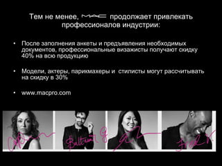 Тем не менее,  продолжает привлекать профессионалов индустрии: После заполнения анкеты и предъявления необходимых документов, профессиональные визажисты получают скидку 40% на всю продукцию Модели, актеры, парикмахеры и  стилисты могут рассчитывать на скидку в 30% www.macpro.com 