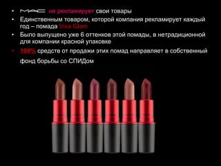 не рекламирует  свои товары  Единственным товаром, которой компания рекламирует каждый год – помада  Viva Glam   Было выпущено уже 6 оттенков этой помады, в нетрадиционной для компании красной упаковке  100%  средств от продажи этих помад направляет в собственный фонд борьбы со СПИДом   