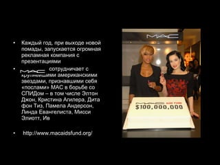 Каждый год, при выходе новой помады, запускается огромная рекламная компания с презентациями  сотрудничает с крупнейшими американскими звездами, признавшими себя «послами» МАС в борьбе со СПИДом – в том числе Элтон Джон, Кристина Агилера, Дита фон Тиз, Памела Андерсон, Линда Евангелиста, Мисси Элиотт, Ив http://www.macaidsfund.org/ 