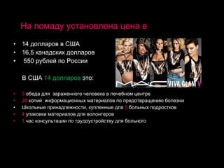 На помаду установлена цена в 14 долларов в США 16,5 канадских долларов 550 рублей по России В США  14 долларов  это: 3  обеда для  зараженного человека в лечебном центре 28  копий  информационных материалов по предотвращению болезни Школьные принадлежности, купленные для  5  больных подростков 4  упаковки материалов для волонтеров 1  час консультации по трудоустройству для больного 