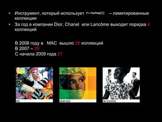 Инструмент, который использует  – лимитированные коллекции  За год в компании  Dior ,  Chanel   или  Lancôme  выходит порядка  4  коллекций В 2008 году в  MAC   вышло  25  коллекций  В 2007 –  29   С начала 2009 года  27  