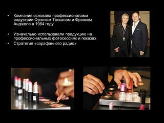 Компания основана профессионалами индустрии   Фрэнком Тосканом и Фрэнком Анджело в 1984 году Изначально использовали продукцию на профессиональных фотосессиях и показах Стратегия «сарафанного радио» 