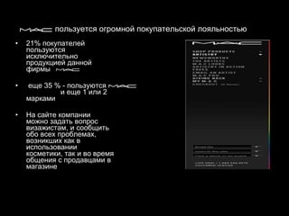 пользуется огромной покупательской лояльностью   21% покупателей пользуются исключительно продукцией данной фирмы еще 35 % - пользуются  и еще 1 или 2 марками   На сайте компании можно задать вопрос визажистам, и сообщить обо всех проблемах, возникших как в использовании косметики, так и во время общения с продавцами в магазине 