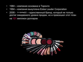 1984 – компания основана в Торонто 1994 – компания выкуплена  Estee Lauder Corporation 2008 -  – единственный бренд, который не только достиг ожидаемого уровня продаж, но и превзошел этот план на  121  миллион долларов   