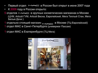 Первый отдел   в России был открыт в июне 2007 года К  2009  году в России открыто: 5  отделов  в крупных косметических магазинах в Москве (ЦУМ, Articoli ГУМ, Articoli Весна, Европейский, Мега Теплый Стан, Мега Белые Дачи ) 1  отдельно стоящий магазин  в Москве ( ТЦ Европейский ) 1  отдел МАС в Санкт-Петербурге ( универмаг Пассаж) 1   отдел МАС в Екатеринбурге ( ТЦ Мега)   