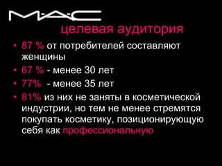 целевая аудитория 87 %  от потребителей составляют женщины 67 %  - менее 30 лет 77%   - менее 35 лет 81%   из них не заняты в косметической индустрии, но тем не менее стремятся покупать косметику, позиционирующую себя как  профессиональную 