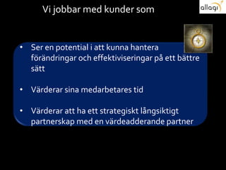 Vi jobbar med kunder som
• Ser en potential i att kunna hantera
förändringar och effektiviseringar på ett
bättre sätt
• Värderar sina medarbetares tid
• Värderar att ha ett strategiskt långsiktigt
partnerskap med en värdeadderande partner
 