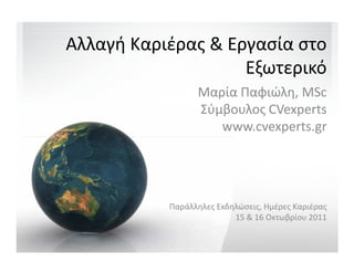 Αλλαγή Καριέρας & Εργασία στο
                    Εξωτερικό
                 Μαρία Παφιώλη, MSc
                 Σύμβουλος CVexperts
                    www.cvexperts.gr




           Παράλληλες Εκδηλώσεις, Ημέρες Καριέρας
                          15 & 16 Οκτωβρίου 2011
 