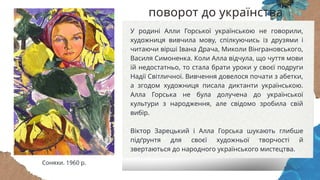 У родині Алли Горської українською не говорили,
художниця вивчила мову, спілкуючись із друзями і
читаючи вірші Івана Драча, Миколи Вінграновського,
Василя Симоненка. Коли Алла відчула, що чуття мови
їй недостатньо, то стала брати уроки у своєї подруги
Надії Світличної. Вивчення довелося почати з абетки,
а згодом художниця писала диктанти українською.
Алла Горська не була долучена до української
культури з народження, але свідомо зробила свій
вибір.
Віктор Зарецький і Алла Горська шукають глибше
підґрунтя для своєї художньої творчості й
звертаються до народного українського мистецтва.
Соняхи. 1960 р.
поворот до українства
 