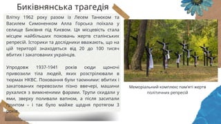 Влітку 1962 року разом із Лесем Танюком та
Василем Симоненком Алла Горська поїхала у
селище Биківня під Києвом. Ця місцевість стала
місцем найбільших поховань жертв сталінських
репресій. Історики та дослідники вважають, що на
цій території знаходяться від 20 до 100 тисяч
вбитих і закатованих українців.
Упродовж 1937-1941 років сюди щоночі
привозили тіла людей, яких розстрілювали в
тюрмах НКВС. Поховання були таємними: вбитих і
закатованих перевозили пізно ввечері, машини
рухалися з вимкненими фарами. Трупи скидали у
ями, зверху поливали вапном, а після засипали
ґрунтом – і так було майже щодня протягом 3
років.
Меморіальний комплекс пам'яті жертв
політичних репресій
Биківнянська трагедія
 