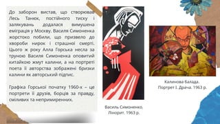 До заборон вистав, що створював
Лесь Танюк, постійного тиску і
залякувань додалася вимушена
еміграція у Москву. Василя Симоненка
жорстоко побили, що призвело до
хвороби нирок і страшної смерті.
Цього ж року Алла Горська несла за
труною Василя Симоненка оповитий
китайкою жмут калини, а на портреті
поета її авторства зображені бризки
калини як авторський підпис.
Графіка Горської початку 1960-х – це
портрети її друзів, борців за правду,
сміливих та непримиренних.
Василь Симоненко.
Лінорит. 1963 р.
Калинова балада.
Портрет І. Драча. 1963 р.
 
