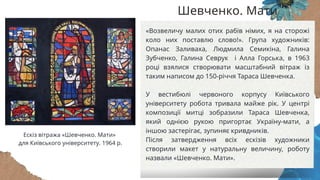 «Возвеличу малих отих рабів німих, я на сторожі
коло них поставлю слово!». Група художників:
Опанас Заливаха, Людмила Семикіна, Галина
Зубченко, Галина Севрук і Алла Горська, в 1963
році взялися створювати масштабний вітраж із
таким написом до 150-річчя Тараса Шевченка.
У вестибюлі червоного корпусу Київського
університету робота тривала майже рік. У центрі
композиції митці зобразили Тараса Шевченка,
який однією рукою пригортає Україну-мати, а
іншою застерігає, зупиняє кривдників.
Після затвердження всіх ескізів художники
створили макет у натуральну величину, роботу
назвали «Шевченко. Мати».
Шевченко. Мати
Ескіз вітража «Шевченко. Мати»
для Київського університету. 1964 р.
 