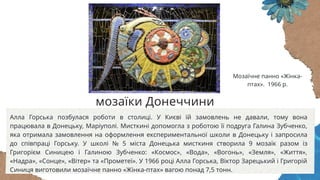 Алла Горська позбулася роботи в столиці. У Києві їй замовлень не давали, тому вона
працювала в Донецьку, Маріуполі. Мисткині допомогла з роботою її подруга Галина Зубченко,
яка отримала замовлення на оформлення експериментальної школи в Донецьку і запросила
до співпраці Горську. У школі № 5 міста Донецька мисткиня створила 9 мозаїк разом із
Григорієм Синицею і Галиною Зубченко: «Космос», «Вода», «Вогонь», «Земля», «Життя»,
«Надра», «Сонце», «Вітер» та «Прометеї». У 1966 році Алла Горська, Віктор Зарецький і Григорій
Синиця виготовили мозаїчне панно «Жінка-птах» вагою понад 7,5 тонн.
Мозаїчне панно «Жінка-
птах». 1966 р.
мозаїки Донеччини
 