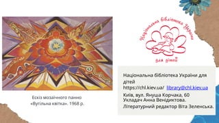 Укладач Анна Венідиктова.
Літературний редактор Віта Зеленська.
Ескіз мозаїчного панно
«Вугільна квітка». 1968 р.
Національна бібліотека України для
дітей
https://chl.kiev.ua/ library@chl.kiev.ua
Київ, вул. Януша Корчака, 60
 
