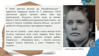 У Києві дівчина вступає до Республіканської
художньої середньої школи ім. Т. Шевченка. Після
закінчення Другої світової війни Київ був
зруйнований, більшість містян жили за межею
бідності. Життя майбутньої художниці було іншим – до
школи її возила службова машина батька і це могло
зробити її непідступною, пригадувала подруга.
Але так не сталося – «уже через кілька місяців після
початку навчання Алла стала лідером. Вона була
росла, сіроока, розумна дівчина, лагідна, добра,
товариська – об’єднувала всіх», – писала шкільна
подруга Галина Зубченко у книзі «Червона тінь
калини».
Алла Горська. 1945 р.
 