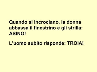 Quando si incrociano, la donna
abbassa il finestrino e gli strilla:
ASINO!
L’uomo subito risponde: TROIA!
 