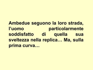 Ambedue seguono la loro strada,
l’uomo particolarmente
soddisfatto di quella sua
sveltezza nella replica… Ma, sulla
prima curva…
 