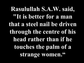 Rasulullah S.A.W. said, "It is better for a man that a steel nail be driven through the centre of his head rather than if he touches the palm of a strange women.“ 