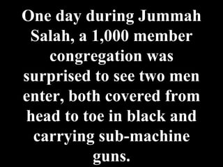 One day during Jummah Salah, a 1,000 member congregation was surprised to see two men enter, both covered from head to toe in black and carrying sub-machine guns. 