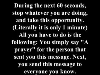 During the next 60 seconds, stop whatever you are doing, and take this opportunity. (Literally it is only 1 minute) All you have to do is the following: You simply say "A prayer" for the person that sent you this message. Next, you send this message to everyone you know. 