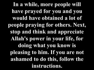 In a while, more people will have prayed for you and you would have obtained a lot of people praying for others. Next, stop and think and appreciate Allah's power in your life, for doing what you know is pleasing to him. If you are not ashamed to do this, follow the instructions. 