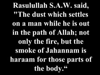 Rasulullah S.A.W. said, "The dust which settles on a man while he is out in the path of Allah; not only the fire, but the smoke of Jahannam is haraam for those parts of the body.“ 