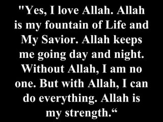 "Yes, I love Allah. Allah is my fountain of Life and My Savior. Allah keeps me going day and night. Without Allah, I am no one. But with Allah, I can do everything. Allah is my strength.“ 