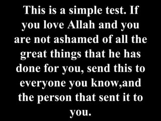 This is a simple test. If you love Allah and you are not ashamed of all the great things that he has done for you, send this to everyone you know,and the person that sent it to you. 