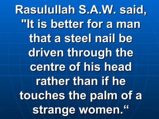 Rasulullah S.A.W. said, "It is better for a man that a steel nail be driven through the centre of his head rather than if he touches the palm of a strange women.“ 