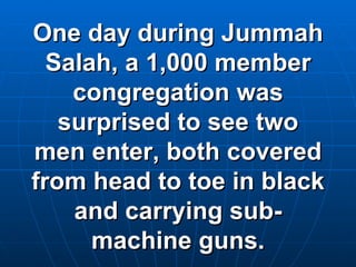 One day during Jummah Salah, a 1,000 member congregation was surprised to see two men enter, both covered from head to toe in black and carrying sub-machine guns. 