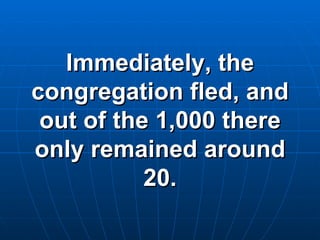 Immediately, the congregation fled, and out of the 1,000 there only remained around 20. 