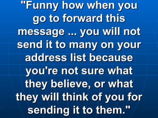 "Funny how when you go to forward this message ... you will not send it to many on your address list because you're not sure what they believe, or what they will think of you for sending it to them." 