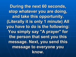During the next 60 seconds, stop whatever you are doing, and take this opportunity. (Literally it is only 1 minute) All you have to do is the following: You simply say "A prayer" for the person that sent you this message. Next, you send this message to everyone you know. 