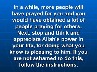 In a while, more people will have prayed for you and you would have obtained a lot of people praying for others. Next, stop and think and appreciate Allah's power in your life, for doing what you know is pleasing to him. If you are not ashamed to do this, follow the instructions. 