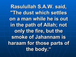 Rasulullah S.A.W. said, "The dust which settles on a man while he is out in the path of Allah; not only the fire, but the smoke of Jahannam is haraam for those parts of the body.“ 