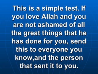 This is a simple test. If you love Allah and you are not ashamed of all the great things that he has done for you, send this to everyone you know,and the person that sent it to you. 