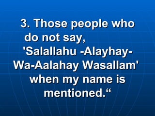 3. Those people who do not say,  'Salallahu -Alayhay- Wa-Aalahay Wasallam'  when my name is mentioned.“ 