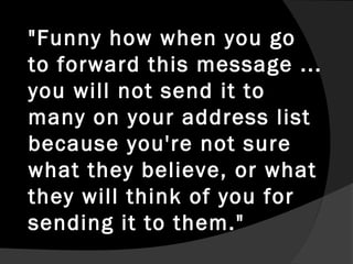 "Funny how when you go
to forward this message ...
you will not send it to
many on your address list
because you're not sure
what they believe, or what
they will think of you for
sending it to them."
 