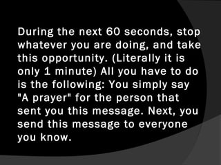 During the next 60 seconds, stop
whatever you are doing, and take
this opportunity. (Literally it is
only 1 minute) All you have to do
is the following: You simply say
"A prayer" for the person that
sent you this message. Next, you
send this message to everyone
you know.
 