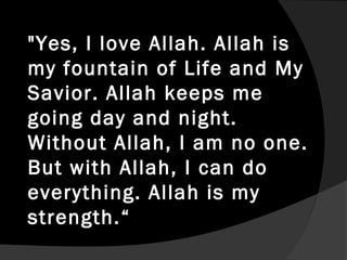 "Yes, I love Allah. Allah is
my fountain of Life and My
Savior. Allah keeps me
going day and night.
Without Allah, I am no one.
But with Allah, I can do
everything. Allah is my
strength.“
 