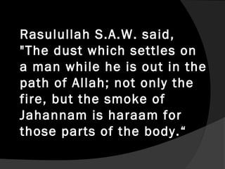 Rasulullah S.A.W. said,
"The dust which settles on
a man while he is out in the
path of Allah; not only the
fire, but the smoke of
Jahannam is haraam for
those parts of the body.“
 