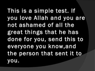 This is a simple test. If
you love Allah and you are
not ashamed of all the
great things that he has
done for you, send this to
everyone you know,and
the person that sent it to
you.
 