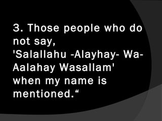 3. Those people who do
not say,
'Salallahu -Alayhay- Wa-
Aalahay Wasallam'
when my name is
mentioned.“
 